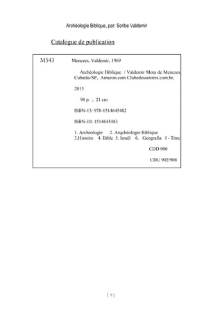 Archéologie Biblique, par: Scribe Valdemir
Catalogue de publication
[ 9 ]
M543 Menezes, Valdemir, 1969
Archéologie Biblique / Valdemir Mota de Menezes,
Cubatão/SP, Amazon.com Clubedesautores.com.br,
2015
98 p. ; 21 cm
ISBN-13: 978-1514645482
ISBN-10: 1514645483
1. Archéologie 2. Arqchéologie Biblique
3.Histoire 4. Bible 5. Israël 6. Geografia I - Titre
CDD 900
CDU 902/908
 