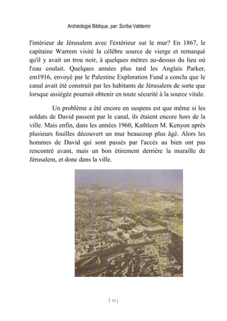 Archéologie Biblique, par: Scribe Valdemir
l'intérieur de Jérusalem avec l'extérieur sur le mur? En 1867, le
capitaine Warrem visité la célèbre source de vierge et remarqué
qu'il y avait un trou noir, à quelques mètres au-dessus du lieu où
l'eau coulait. Quelques années plus tard les Anglais Parker,
em1916, envoyé par le Palestine Exploration Fund a conclu que le
canal avait été construit par les habitants de Jérusalem de sorte que
lorsque assiégée pourrait obtenir en toute sécurité à la source vitale.
Un problème a été encore en suspens est que même si les
soldats de David passent par le canal, ils étaient encore hors de la
ville. Mais enfin, dans les années 1960, Kathleen M. Kenyon après
plusieurs fouilles découvert un mur beaucoup plus âgé. Alors les
hommes de David qui sont passés par l'accès au bien ont pas
rencontré avant, mais un bon étirement derrière la muraille de
Jérusalem, et donc dans la ville.
[ 91 ]
 