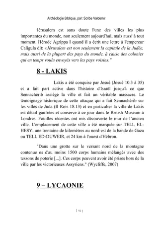 Archéologie Biblique, par: Scribe Valdemir
Jérusalem est sans doute l'une des villes les plus
importantes du monde, non seulement aujourd'hui, mais aussi à tout
moment. Hérode Agrippa I quand il a écrit une lettre à l'empereur
Caligula dit: «Jérusalem est non seulement la capitale de la Judée,
mais aussi de la plupart des pays du monde, à cause des colonies
qui en temps voulu envoyés vers les pays voisins."
8 - LAKIS
Lakis a été conquise par Josué (Josué 10.3 à 35)
et a fait part active dans l'histoire d'Israël jusqu'à ce que
Sennachérib assiégé la ville et fait un véritable massacre. Le
témoignage historique de cette attaque qui a fait Sennachérib sur
les villes de Juda (II Rois 18.13) et en particulier la ville de Lakis
est détail gaufrées et conserve à ce jour dans le British Museum à
Londres. Fouilles récentes ont mis découverte le mur de l’ancien
ville. L'emplacement de cette ville a été marquée sur TELL EL-
HESY, une trentaine de kilomètres au nord-est de la bande de Gaza
ou TELL ED-DUWEIR, et 24 km à l'ouest d'Hébron.
"Dans une grotte sur le versant nord de la montagne
contenue os d'au moins 1500 corps humains mélangés avec des
tessons de poterie [...]. Ces corps peuvent avoir été prises hors de la
ville par les victorieuses Assyriens." (Wycliffe, 2007)
9 – LYCAONIE
[ 92 ]
 