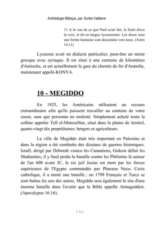 Archéologie Biblique, par: Scribe Valdemir
11 A la vue de ce que Paul avait fait, la foule éleva
la voix, et dit en langue lycaonienne: Les dieux sous
une forme humaine sont descendus vers nous. (Actes
14.11)
Lycaonie avait un dialecte particulier, peut-être un mixte
grecque avec syriaque. Il est situé à une centaine de kilomètres
d'Antioche, et est actuellement la gare du chemin de fer d'Anatolie,
maintenant appelé-KONYA.
10 - MEGIDDO
En 1925, les Américains utilisaient un recours
extraordinaire afin qu'ils puissent travailler au contenu de votre
coeur, sans que personne ne molesté. Simplement acheté toute la
colline appelée Tell el-Mutesellim, situé dans la plaine de Jezréel,
quatre-vingt dix propriétaires: bergers et agriculteurs.
La ville de Megiddo était très important en Palestine et
dans la région a été combattu des dizaines de guerres historiques.
Israël, dirigé par Deborah vaincu les Cananéens, Gideon défait les
Madianites, il y Saul perdu la bataille contre les Philistins là autour
de l'an 600 avant JC, le roi juif Josias est mort par les forces
supérieures de l'Egypte commandés par Pharaon Neco. Croix
catholique, il a mené une bataille ; en 1799 Français et Turcs se
sont battus les uns des autres. Megiddo sera également le site d'une
énorme bataille dans l'avenir que la Bible appelle Armageddon.
(Apocalypse 16.16).
[ 93 ]
 