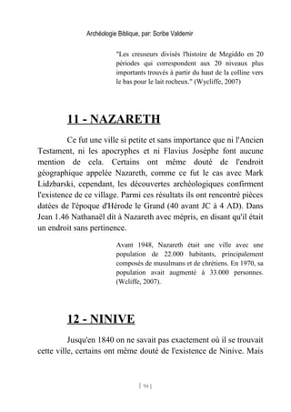 Archéologie Biblique, par: Scribe Valdemir
"Les creuseurs divisés l'histoire de Megiddo en 20
périodes qui correspondent aux 20 niveaux plus
importants trouvés à partir du haut de la colline vers
le bas pour le lait rocheux." (Wycliffe, 2007)
11 - NAZARETH
Ce fut une ville si petite et sans importance que ni l'Ancien
Testament, ni les apocryphes et ni Flavius Josèphe font aucune
mention de cela. Certains ont même douté de l'endroit
géographique appelée Nazareth, comme ce fut le cas avec Mark
Lidzbarski, cependant, les découvertes archéologiques confirment
l'existence de ce village. Parmi ces résultats ils ont rencontré pièces
datées de l'époque d'Hérode le Grand (40 avant JC à 4 AD). Dans
Jean 1.46 Nathanaël dit à Nazareth avec mépris, en disant qu'il était
un endroit sans pertinence.
Avant 1948, Nazareth était une ville avec une
population de 22.000 habitants, principalement
composés de musulmans et de chrétiens. En 1970, sa
population avait augmenté à 33.000 personnes.
(Wcliffe, 2007).
12 - NINIVE
Jusqu'en 1840 on ne savait pas exactement où il se trouvait
cette ville, certains ont même douté de l'existence de Ninive. Mais
[ 94 ]
 