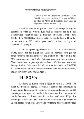 Archéologie Biblique, par: Scribe Valdemir
11 Et l’on établit sur lui des chefs de corvées, afin de
l’accabler de travaux pénibles. C’est ainsi qu’il bâtit
les villes de Pithom et de Ramsès, pour servir de
magasins à Pharaon. (Exode 1.11)
La Bible mentionne que les Juifs en esclavage en Egypte
construit la ville de Pithom. Les fouilles menées par le Fonds
d'exploration égyptien sous la direction d'Edouard Naville dans
TELL EL-MASKHUTA, fait connaître la vieille Pitom. Il ya des
preuves qui avait été construit pour stocker le blé, car il y avait
beaucoup de granges.
Pitom est appelé égyptienne PA-TUM, ou la ville de Dieu
TUM, adoré par les Egyptiens. Dans un papyrus écrit par un
fonctionnaire de la frontière avait une citation de cette ville. Il a dit:
"Une autre question que je dois informer mon maître est le suivant:
Nous permettons le passage de Bédouins d’Edom par une forte
Meneptah dans Zeku, aux côtés des marais de la ville de PA-TUM
[...] en vue qu'ils et leurs troupeaux vivent dans le domaine du roi,
qui est bon soleil dans tout le pays ".
14 - ROMA
L'origine de Rome selon la légende était le 21 Avril 753
avant JC. Selon la légende, Romulus et Remus, les fondateurs de
Rome, avant d'être ramassé par un berger nommé Faustulus, ont été
nourris par une louve. Cependant, la plupart des historiens croient
que la fondation de Rome a eu lieu en l'an 1000 avant JC par les
Latins qui se sont installés sur la colline du Palatin, à la recherche
de meilleures conditions. Grâce à la recherche effacé archéologues
[ 97 ]
 