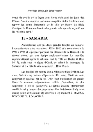 Archéologie Biblique, par: Scribe Valdemir
venus de détails de la façon dont Rome était dans les jours des
Césars. Parmi les anciens documents requêtes et des fouilles atteint
repérer les points importants de la ville de Rome. La Bible
témoigne de Rome en disant: «La grande ville qui a la royauté sur
les rois de la terre."
15 - SAMARIA
Archéologues ont fait deux grandes fouilles en Samarie.
Le premier était entre les années 1908 et 1910 et la seconde était de
1931 à 1935 et le premier parrainé par l'Université de Harvard et le
second détenu par une équipe anglo-américaine. La première
capitale d'Israël après le schisme était la ville de Thirtsa (I Rois
14.17), mais sous le règne d'Omri, ce acheté la montagne de
Samarie, et il y bâtit la ville de ce nom (I Rois 16.24)
Les fouilles ont montré que la ville a été bien fortifiée. Les
murs étaient cinq mètres d'épaisseur. Un autre détail de cette
construction réalisée par le roi Omri était l'utilisation de grands
blocs de calcaire soigneusement taillée. Cependant, le plus
surprenant a été la découverte de jetons d'ivoire littéralement
doublé le sol, y compris les propres meubles était ivoire. Il n'y avait
qu'une seule explication: été déterrés à ce moment à MAISON
D’IVOIRE DU ROI ACHAB:
[ 98 ]
 