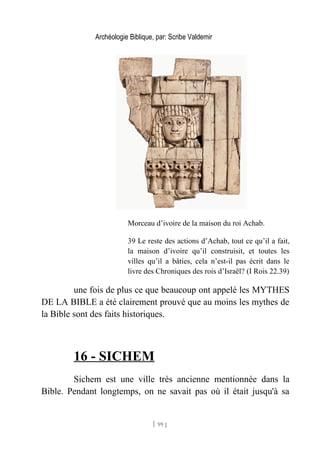 Archéologie Biblique, par: Scribe Valdemir
Morceau d’ivoire de la maison du roi Achab.
39 Le reste des actions d’Achab, tout ce qu’il a fait,
la maison d’ivoire qu’il construisit, et toutes les
villes qu’il a bâties, cela n’est-il pas écrit dans le
livre des Chroniques des rois d’Israël? (I Rois 22.39)
une fois de plus ce que beaucoup ont appelé les MYTHES
DE LA BIBLE a été clairement prouvé que au moins les mythes de
la Bible sont des faits historiques.
16 - SICHEM
Sichem est une ville très ancienne mentionnée dans la
Bible. Pendant longtemps, on ne savait pas où il était jusqu'à sa
[ 99 ]
 