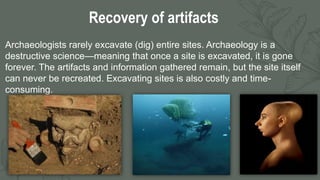 3
Recovery of artifacts
Archaeologists rarely excavate (dig) entire sites. Archaeology is a
destructive science—meaning that once a site is excavated, it is gone
forever. The artifacts and information gathered remain, but the site itself
can never be recreated. Excavating sites is also costly and time-
consuming.
 