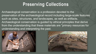 Preserving Collections
7
Archaeological conservation is a profession devoted to the
preservation of the archaeological record including large-scale features
such as sites, structures, and landscapes, as well as artifacts.
Archaeological conservation is guided by ethical principles that derive
from the understanding that these materials are "primary resources for
understanding and interpreting the past.
 