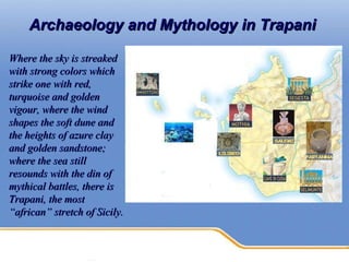 Archaeology and Mythology in Trapani   Where the sky is streaked with strong colors which strike one with red, turquoise and golden vigour, where the wind shapes the soft dune and the heights of azure clay and golden sandstone; where the sea still resounds with the din of mythical battles, there is Trapani, the most “african” stretch of Sicily.  