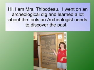 Hi, I am Mrs. Thibodeau.  I went on an archeological dig and learned a lot about the tools an Archeologist needs to discover the past.  