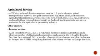 Agricultural Services
 ADM's Agricultural Services segment uses its U.S. grain elevator, global
transportation network, and port operations to buy, store, clean, and transport
agricultural commodities, such as oilseeds, corn, wheat, milo, oats, rice, and barley,
and resells these commodities primarily as food and feed ingredients and as raw
materials for the agricultural processing industry.
Other products
 Investor services
 ADM Investor Services, Inc. is a registered futures commission merchant and a
clearing member of all principal commodities exchanges in the U.S. ADM Investor
Services International, Ltd., a member of commodity exchanges and clearing houses
in Europe, and ADMIS Hong Kong Limited, offer broker services in Europe and Asia.
 