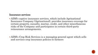 Insurance services
 ADM's captive insurance services, which include Agrinational
Insurance Company (Agrinational), provides insurance coverage for
certain property, casualty, marine, credit, and other miscellaneous
risks of the Company and participates in certain third-party
reinsurance arrangements.
 ADM's Crop Risk Services is a managing general agent which sells
and services crop insurance policies to farmers
 