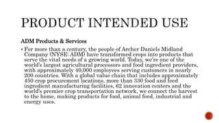 ADM Products & Services
 For more than a century, the people of Archer Daniels Midland
Company (NYSE: ADM) have transformed crops into products that
serve the vital needs of a growing world. Today, we’re one of the
world’s largest agricultural processors and food ingredient providers,
with approximately 40,000 employees serving customers in nearly
200 countries. With a global value chain that includes approximately
450 crop procurement locations, more than 330 food and feed
ingredient manufacturing facilities, 62 innovation centers and the
world’s premier crop transportation network, we connect the harvest
to the home, making products for food, animal feed, industrial and
energy uses.
 