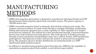 Manufacturing Facility
 ADM’s first propylene glycol plant is designed to manufacture Industrial Grade and USP
Specifications Grade propylene glycol from renewable sources. The plant’s capacity is
100,000 metric tons.
 ADM’s renewable propylene glycol is primarily derived from soybeans and canola. The
company processes soybean or canola seeds through a crushing, dehulling, conditioning,
flaking and extraction operation into a crude vegetable oil. This vegetable oil is further
processed into refined oil. The refined oil is then transformed through a transesterification
process into crude biodiesel and crude glycerin. The crude glycerin is further processed
through several evaporation and distillation steps into a refined, kosher, USP-specification-
grade glycerin. This glycerin is either sold into the market or processed into propylene
glycol. The propylene glycol is further distilled into an industrial-grade or a USP-
specification-grade propylene glycol.
 In addition to manufacturing propylene glycol from glycerin, ADM has the capability to
manufacture propylene glycol from sorbitol, a corn-derived sugar alcohol.
 