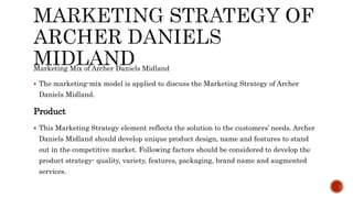 Marketing Mix of Archer Daniels Midland
 The marketing-mix model is applied to discuss the Marketing Strategy of Archer
Daniels Midland.
Product
 This Marketing Strategy element reflects the solution to the customers’ needs. Archer
Daniels Midland should develop unique product design, name and features to stand
out in the competitive market. Following factors should be considered to develop the
product strategy- quality, variety, features, packaging, brand name and augmented
services.
 