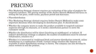  This Marketing Strategy element requires an evaluation of the value of products for
targeted customers. The pricing strategy of the Archer Daniels Midland will focus on
setting the list price, credit terms, payment period and discounts.
 Place/distribution
 This Marketing Strategy element requires Archer Daniels Midland to make some
important decisions when developing its distribution plan. It should decide:
 Whether the company wants to make the product available to targeted customer
segments through its channels, or it needs a distribution partner to serve the
customers' needs.
 Whether the distribution will be direct (involving no middlemen), or indirect. If
indirect distribution strategy is adopted, the number of middlemen must be selected
(wholesalers, retailers etc.)
 Whether it is interested in: traditional brick and mortar distribution network, online
distribution or a combination of both. Certain online retailers like Amazon are
available if online distribution strategy is chosen. The company can also develop its
online website to sell the product.
 