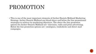  This is one of the most important elements of Archer Daniels Midland Marketing
Strategy. Archer Daniels Midland can blend above and below the line promotional
strategies to achieve its marketing objectives. The above the line promotion
options for Archer Daniels Midland are- television, radio and print advertising.
Below the line promotion options are- catalogues, tradeshows and direct mail
campaigns.
 