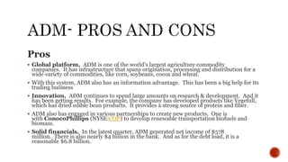 Pros
 Global platform. ADM is one of the world’s largest agriculture commodity
companies. It has infrastructure that spans origination, processing and distribution for a
wide variety of commodities, like corn, soybeans, cocoa and wheat.
 With this system, ADM also has an information advantage. This has been a big help for its
trading business
 Innovation. ADM continues to spend large amounts on research & development. And it
has been getting results. For example, the company has developed products like Vegefull,
which has dried edible bean products. It provides a strong source of protein and fiber.
 ADM also has engaged in various partnerships to create new products. One is
with ConocoPhillips (NYSE:COP) to develop renewable transportation biofuels and
biomass.
 Solid financials. In the latest quarter, ADM generated net income of $578
million. There is also nearly $4 billion in the bank. And as for the debt load, it is a
reasonable $6.8 billion.
 