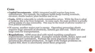 Cons
 Capital investments. ADM’s integrated model requires long-term
commitments. For example, the company builds barge-loading terminals,
elevators, shuttle loaders, plant facilities and so on.
 Costs. ADM is vulnerable to volatile commodities prices. While the firm is adept
at hedging, this is far from foolproof. In some cases, the main problem is actually
getting supply of a key commodity. This may be the result of adverse weather or
even political instability.
 Of course, another major cost is energy. Operating processing plants
requires huge amounts of electricity, natural gas and coal. There are also
large costs for transportation.
 Regulations. ADM must deal with mind-numbing compliance
requirements across the globe. Examples include tariffs, duties, taxes and
import-export restrictions. Perhaps the most important involve the
incentives for ethanol production. In light of the budget problems on
Capitol Hill, there is uncertainty about these programs.
 