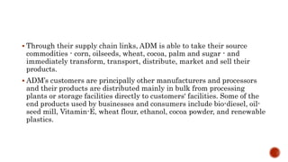  Through their supply chain links, ADM is able to take their source
commodities - corn, oilseeds, wheat, cocoa, palm and sugar - and
immediately transform, transport, distribute, market and sell their
products.
 ADM’s customers are principally other manufacturers and processors
and their products are distributed mainly in bulk from processing
plants or storage facilities directly to customers‘ facilities. Some of the
end products used by businesses and consumers include bio-diesel, oil-
seed mill, Vitamin-E, wheat flour, ethanol, cocoa powder, and renewable
plastics.
 