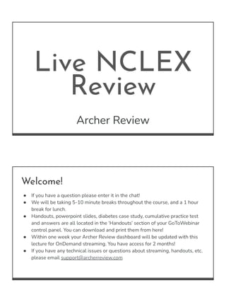 Live NCLEX
Review
Archer Review
Welcome!
● If you have a question please enter it in the chat!
● We will be taking 5-10 minute breaks throughout the course, and a 1 hour
break for lunch.
● Handouts, powerpoint slides, diabetes case study, cumulative practice test
and answers are all located in the ‘Handouts’ section of your GoToWebinar
control panel. You can download and print them from here!
● Within one week your Archer Review dashboard will be updated with this
lecture for OnDemand streaming. You have access for 2 months!
● If you have any technical issues or questions about streaming, handouts, etc.
please email support@archerreview.com
 