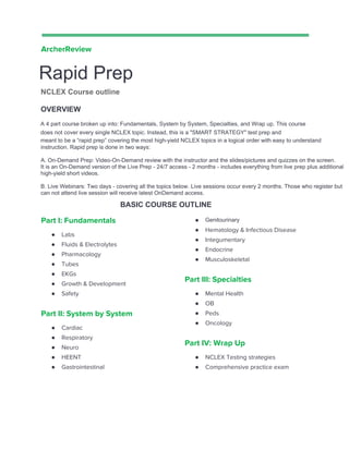  
 
ArcherReview  
Rapid Prep 
Course outline  
OVERVIEW 
A 4 part course broken up into: Fundamentals, System by System, Specialties, and Wrap up. This 
course does not cover every single NCLEX topic, nor is it an in-depth review. Instead, this is 
meant to be a “rapid prep” covering the most high-yield NCLEX topics in a logical order with easy 
to understand instruction.  
BASIC COURSE OUTLINE 
 
Part I: Fundamentals 
● Labs 
● Fluids & Electrolytes 
● Pharmacology 
● Tubes 
● EKGs 
● Growth & Development 
● Safety 
Part II: System by System 
● Cardiac 
● Respiratory 
● Neuro 
● HEENT 
● Gastrointestinal 
 
 
 
 
● Genitourinary 
● Hematology & Infectious Disease 
● Integumentary 
● Endocrine 
● Musculoskeletal  
Part III: Specialties 
● Mental Health 
● OB 
● Peds 
● Oncology 
Part IV: Wrap Up 
● NCLEX Testing strategies 
● Comprehensive practice exam  
 
 
OVERVIEW
meant to be a “rapid prep” covering the most high-yield NCLEX topics in a logical order with easy to understand
A 4 part course broken up into: Fundamentals, System by System, Specialties, and Wrap up. This course
does not cover every single NCLEX topic. Instead, this is a "SMART STRATEGY" test prep and
instruction. Rapid prep is done in two ways:
A. On-Demand Prep: Video-On-Demand review with the instructor and the slides/pictures and quizzes on the screen.
It is an On-Demand version of the Live Prep - 24/7 access - 2 months - includes everything from live prep plus additional
high-yield short videos.
B. Live Webinars: Two days - covering all the topics below. Live sessions occur every 2 months. Those who register but
can not attend live session will receive latest OnDemand access.
Genitourinary
BASIC COURSE OUTLINE
Rapid Prep
NCLEX Course outline
 