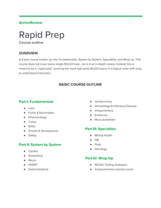  
 
ArcherReview  
Rapid Prep 
Course outline  
OVERVIEW 
A 4 part course broken up into: Fundamentals, System by System, Specialties, and Wrap up. This 
course does not cover every single NCLEX topic, nor is it an in-depth review. Instead, this is 
meant to be a “rapid prep” covering the most high-yield NCLEX topics in a logical order with easy 
to understand instruction.  
BASIC COURSE OUTLINE 
 
Part I: Fundamentals 
● Labs 
● Fluids & Electrolytes 
● Pharmacology 
● Tubes 
● EKGs 
● Growth & Development 
● Safety 
Part II: System by System 
● Cardiac 
● Respiratory 
● Neuro 
● HEENT 
● Gastrointestinal 
 
 
 
 
● Genitourinary 
● Hematology & Infectious Disease 
● Integumentary 
● Endocrine 
● Musculoskeletal  
Part III: Specialties 
● Mental Health 
● OB 
● Peds 
● Oncology 
Part IV: Wrap Up 
● NCLEX Testing strategies 
● Comprehensive practice exam  
 
 
 
