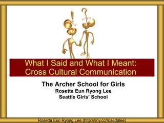 What I Said and What I Meant:
Cross Cultural Communication
The Archer School for Girls
Rosetta Eun Ryong Lee
Seattle Girls’ School

Rosetta Eun Ryong Lee (http://tiny.cc/rosettalee)

 