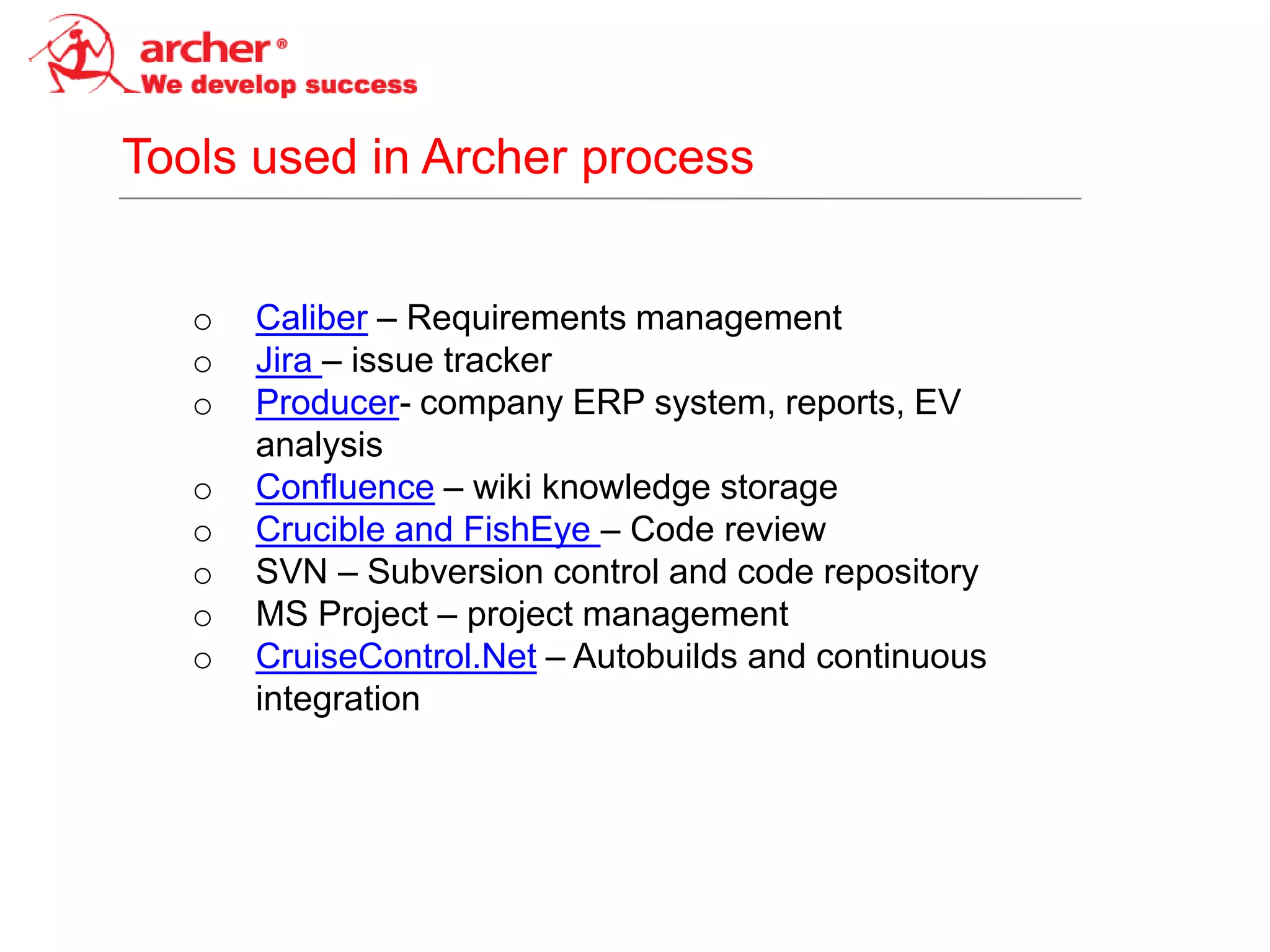 Tools used in Archer process


   o   Caliber – Requirements management
   o   Jira – issue tracker
   o   Producer- company ERP system, reports, EV
       analysis
   o   Confluence – wiki knowledge storage
   o   Crucible and FishEye – Code review
   o   SVN – Subversion control and code repository
   o   MS Project – project management
   o   CruiseControl.Net – Autobuilds and continuous
       integration
 