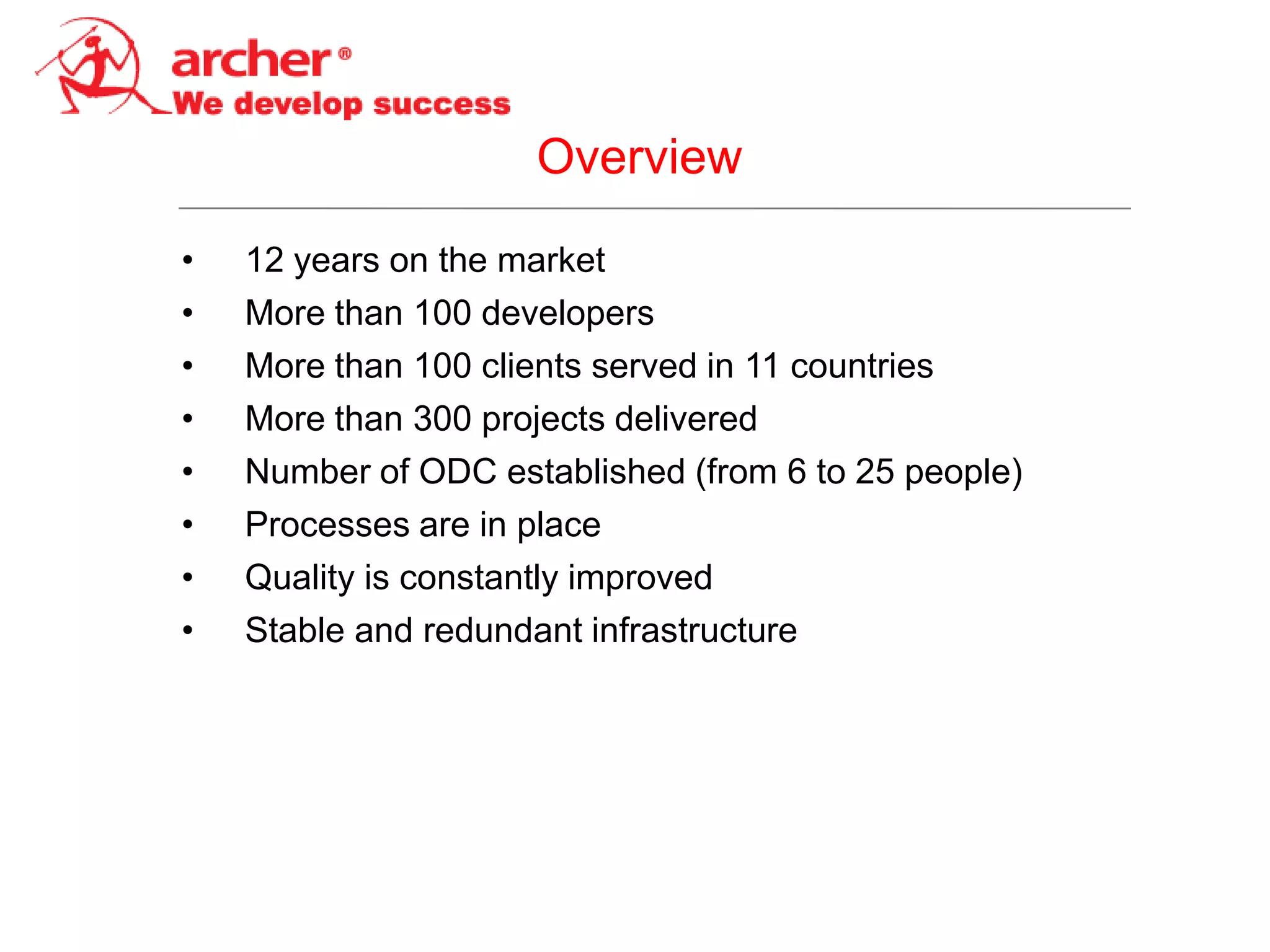 Overview
•   12 years on the market
•   More than 100 developers
•   More than 100 clients served in 11 countries
•   More than 300 projects delivered
•   Number of ODC established (from 6 to 25 people)
•   Processes are in place
•   Quality is constantly improved
•   Stable and redundant infrastructure
 