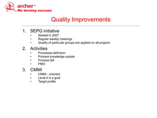 Quality Improvements
1. SEPG initiative
    •   Started in 2007
    •   Regular weekly meetings
    •   Quality of particular groups are applied on all projects

2. Activities
    •   Processes definition
    •   Process knowledge update
    •   Process QA
    •   PMO

3. CMMI
    •   CMMI - oriented
    •   Level 4 is a goal
    •   Target profile
 