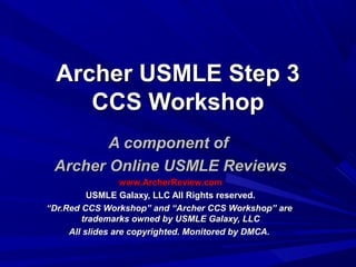 Archer USMLE Step 3Archer USMLE Step 3
CCS WorkshopCCS Workshop
A component ofA component of
Archer Online USMLE ReviewsArcher Online USMLE Reviews
www.ArcherReview.comwww.ArcherReview.com
USMLE Galaxy, LLC All Rights reserved.USMLE Galaxy, LLC All Rights reserved.
““Dr.Red CCS Workshop” and “Archer CCS Workshop” areDr.Red CCS Workshop” and “Archer CCS Workshop” are
trademarks owned by USMLE Galaxy, LLCtrademarks owned by USMLE Galaxy, LLC
All slides are copyrighted. Monitored by DMCA.All slides are copyrighted. Monitored by DMCA.
 