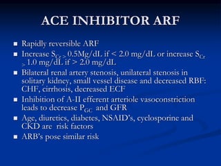 ACE INHIBITOR ARF
 Rapidly reversible ARF
 Increase SCr > 0.5Mg/dL if < 2.0 mg/dL or increase SCr
> 1.0 mg/dL if > 2.0 m...