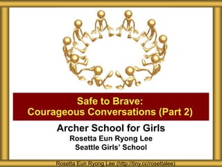 Archer School for Girls
Rosetta Eun Ryong Lee
Seattle Girls’ School
Safe to Brave:
Courageous Conversations (Part 2)
Rosetta Eun Ryong Lee (http://tiny.cc/rosettalee)
 