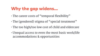 Why the gap widens…
• The career costs of “temporal flexibility”

• The (gendered) stigma of “special treatment”

• The too high/too low cost of child and eldercare

• Unequal access to even the most basic work/life
accommodations & opportunities
 