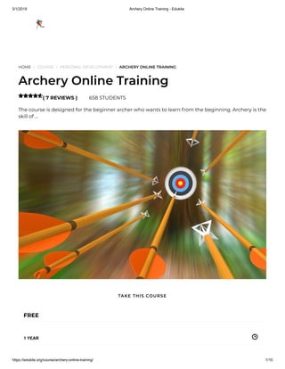 5/1/2019 Archery Online Training - Edukite
https://edukite.org/course/archery-online-training/ 1/10
HOME / COURSE / PERSONAL DEVELOPMENT / ARCHERY ONLINE TRAINING
Archery Online Training
( 7 REVIEWS ) 658 STUDENTS
The course is designed for the beginner archer who wants to learn from the beginning. Archery is the
skill of …

FREE
1 YEAR
TAKE THIS COURSE
 
