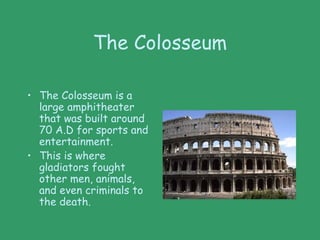 The Colosseum
• The Colosseum is a
large amphitheater
that was built around
70 A.D for sports and
entertainment.
• This is where
gladiators fought
other men, animals,
and even criminals to
the death.
 