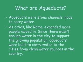 What are Aqueducts?
• Aqueducts were stone channels made
to carry water.
• As cities, like Rome, expanded more
people moved in. Since there wasn’t
enough water in the city to support
the growing population, aqueducts
were built to carry water to the
cities from clean water sources in the
country.
 