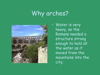 Why arches?
• Water is very
heavy, so the
Romans needed a
structure strong
enough to hold all
the water as it
moved from the
mountains into the
city.
 
