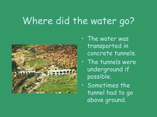 Where did the water go?
• The water was
transported in
concrete tunnels.
• The tunnels were
underground if
possible.
• Sometimes the
tunnel had to go
above ground.
 