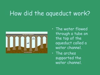 How did the aqueduct work?
• The water flowed
through a tube on
the top of the
aqueduct called a
water channel.
• The arches
supported the
water channel.
 