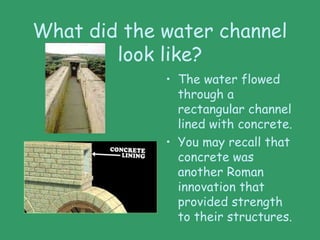 What did the water channel
look like?
• The water flowed
through a
rectangular channel
lined with concrete.
• You may recall that
concrete was
another Roman
innovation that
provided strength
to their structures.
 