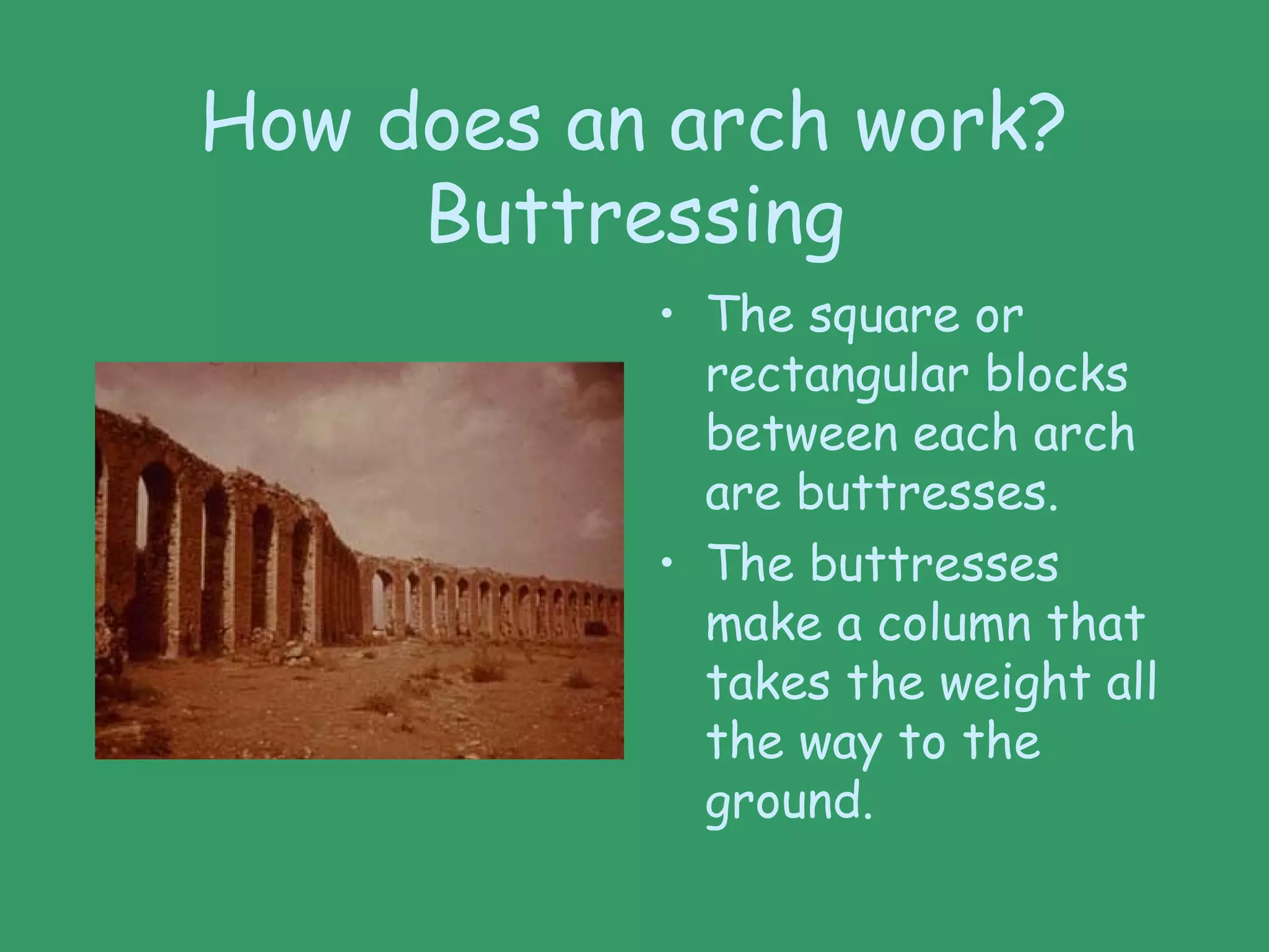 How does an arch work?
Buttressing
• The square or
rectangular blocks
between each arch
are buttresses.
• The buttresses
make a column that
takes the weight all
the way to the
ground.
 