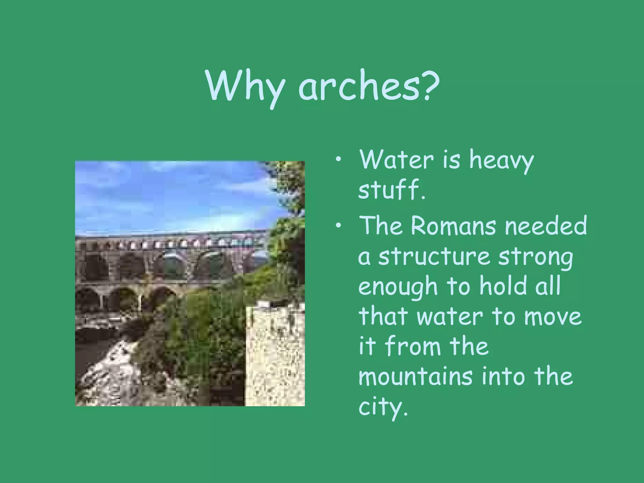 Why arches?
• Water is heavy
stuff.
• The Romans needed
a structure strong
enough to hold all
that water to move
it from the
mountains into the
city.
 