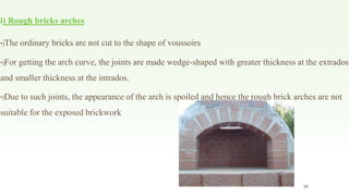 i) Rough bricks arches
•)The ordinary bricks are not cut to the shape of voussoirs
•)For getting the arch curve, the joints are made wedge-shaped with greater thickness at the extrados
and smaller thickness at the intrados.
•)Due to such joints, the appearance of the arch is spoiled and hence the rough brick arches are not
suitable for the exposed brickwork
28
 