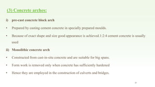 (3) Concrete arches:
i) pre-cast concrete block arch
• Prepared by casting cement concrete in specially prepared moulds.
• Because of exact shape and size good appearance is achieved.1:2:4 cement concrete is usually
used
ii) Monolithic concrete arch
• Constructed from cast-in-situ concrete and are suitable for big spans.
• Form work is removed only when concrete has sufficiently hardened
• Hence they are employed in the construction of culverts and bridges.
31
 