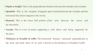 • Depth or height: This is the perpendicular distance between the intrados and extrados.
• Spandril: This is the irregular triangular space formed between the extrados and the
horizontal line drawn tangent to the crown.
• Haunch: This is the lower half portion of the arch between the crown and
the skewback.
• Arcade: This is a row of arches supporting a wall above and being supported by
the piers.
• Thickness or breadth of soffit: The horizontal distance measured perpendicular to
the front and back faces of an arch is known as the thickness or breadth of soffit.
9
 