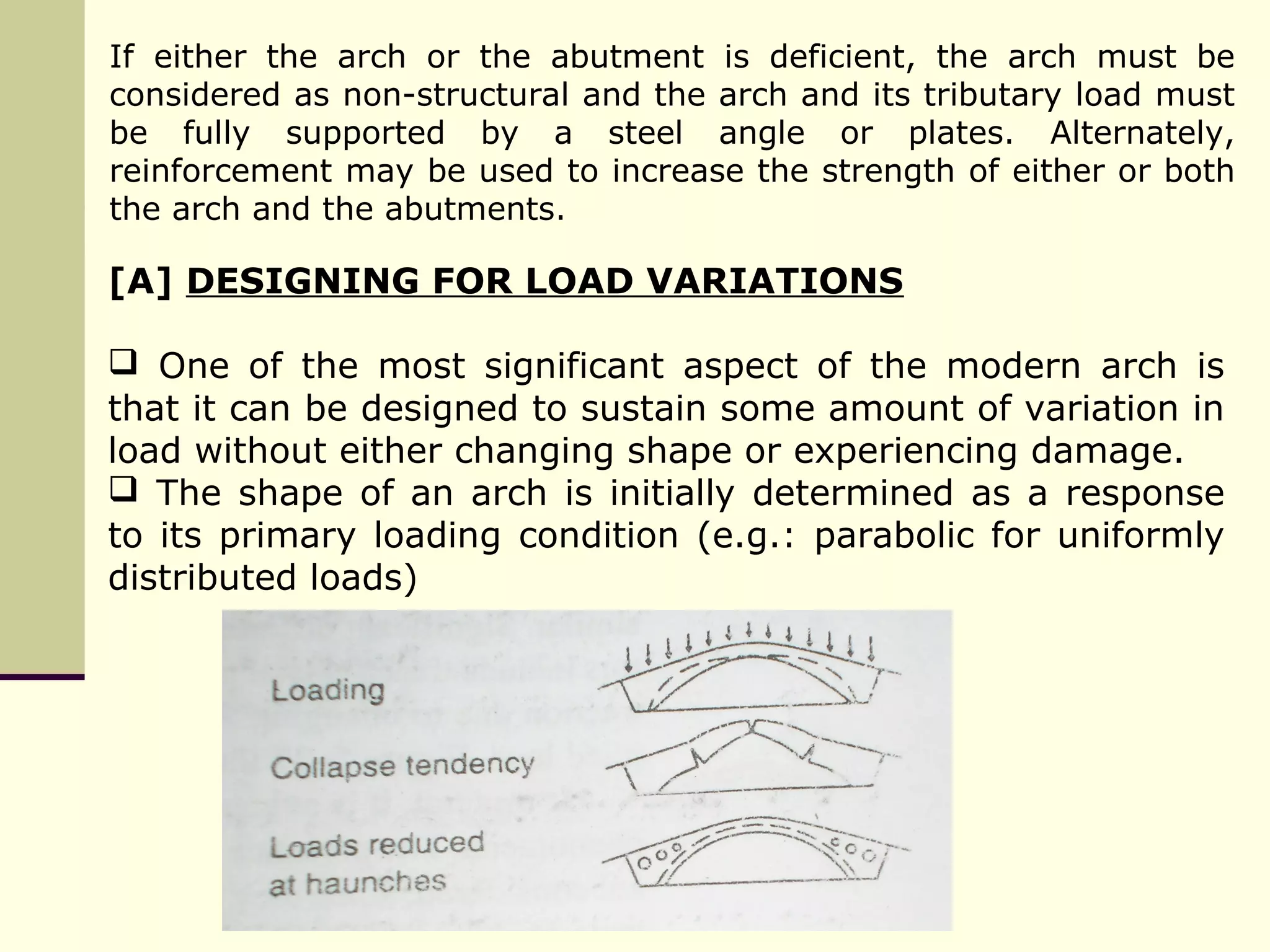 [A] DESIGNING FOR LOAD VARIATIONS
 One of the most significant aspect of the modern arch is
that it can be designed to sustain some amount of variation in
load without either changing shape or experiencing damage.
 The shape of an arch is initially determined as a response
to its primary loading condition (e.g.: parabolic for uniformly
distributed loads)
If either the arch or the abutment is deficient, the arch must be
considered as non-structural and the arch and its tributary load must
be fully supported by a steel angle or plates. Alternately,
reinforcement may be used to increase the strength of either or both
the arch and the abutments.
 