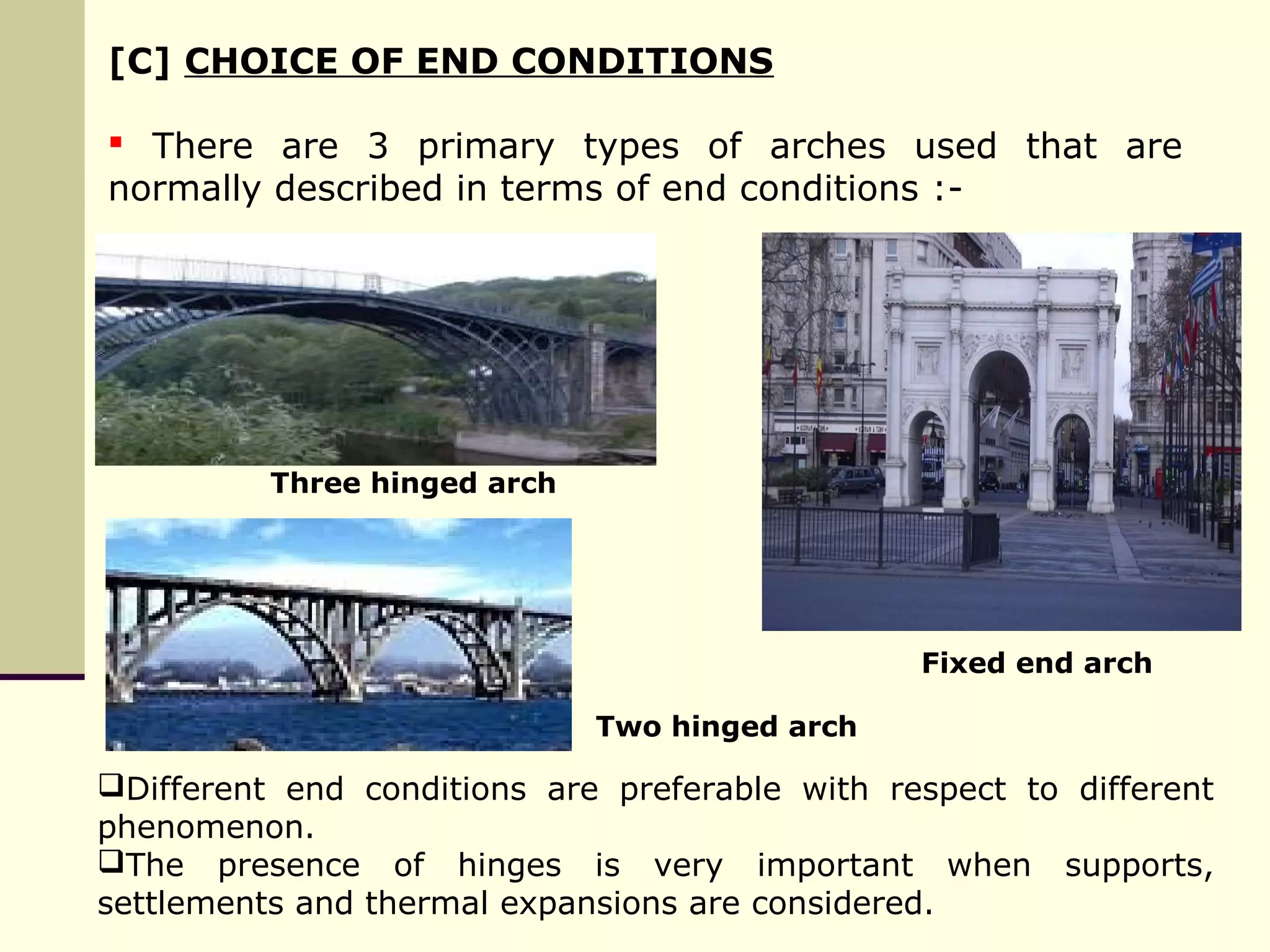 [C] CHOICE OF END CONDITIONS
 There are 3 primary types of arches used that are
normally described in terms of end conditions :-
Three hinged arch
Two hinged arch
Fixed end arch
Different end conditions are preferable with respect to different
phenomenon.
The presence of hinges is very important when supports,
settlements and thermal expansions are considered.
 