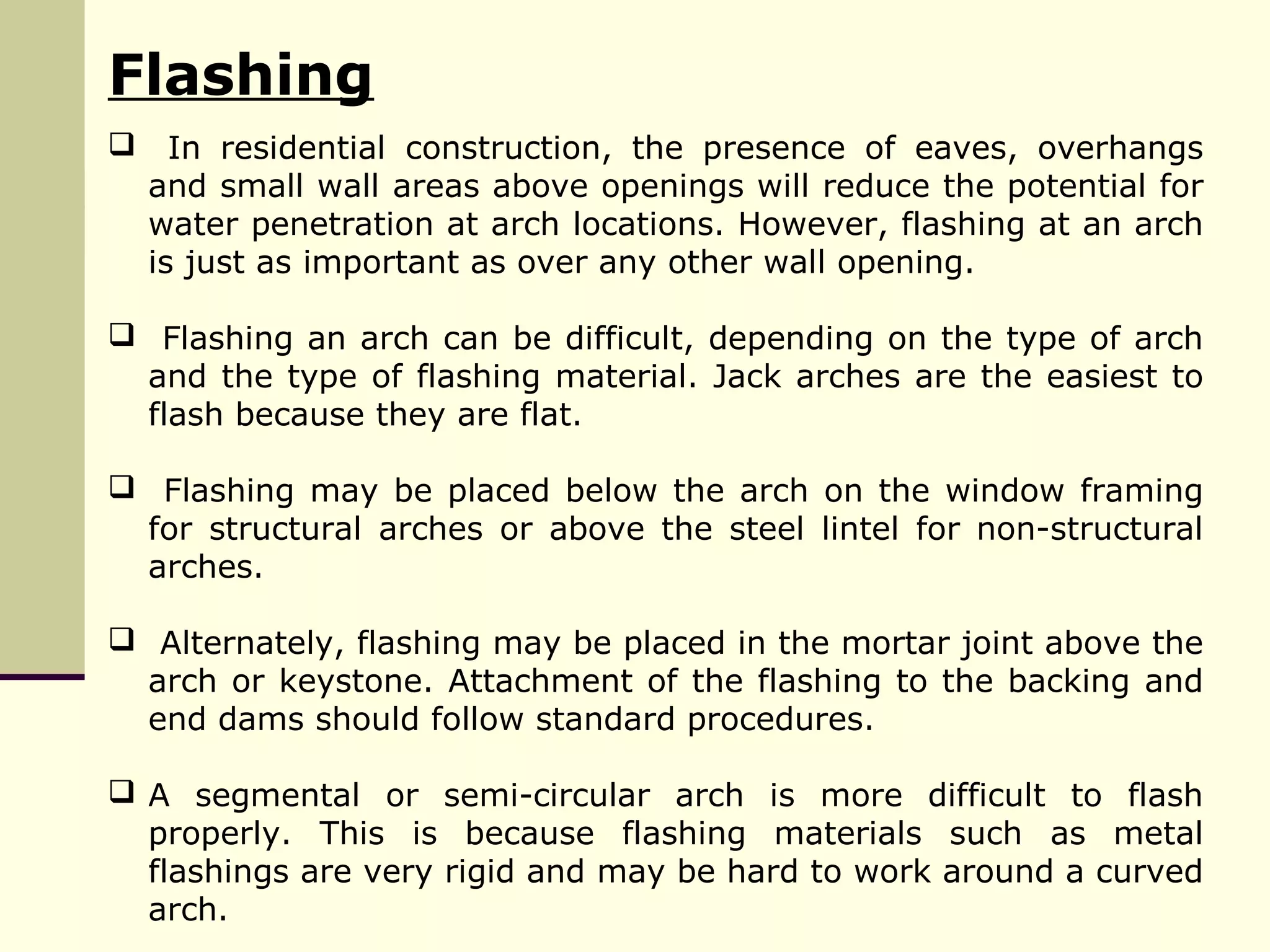Flashing
 In residential construction, the presence of eaves, overhangs
and small wall areas above openings will reduce the potential for
water penetration at arch locations. However, flashing at an arch
is just as important as over any other wall opening.
 Flashing an arch can be difficult, depending on the type of arch
and the type of flashing material. Jack arches are the easiest to
flash because they are flat.
 Flashing may be placed below the arch on the window framing
for structural arches or above the steel lintel for non-structural
arches.
 Alternately, flashing may be placed in the mortar joint above the
arch or keystone. Attachment of the flashing to the backing and
end dams should follow standard procedures.
 A segmental or semi-circular arch is more difficult to flash
properly. This is because flashing materials such as metal
flashings are very rigid and may be hard to work around a curved
arch.
 