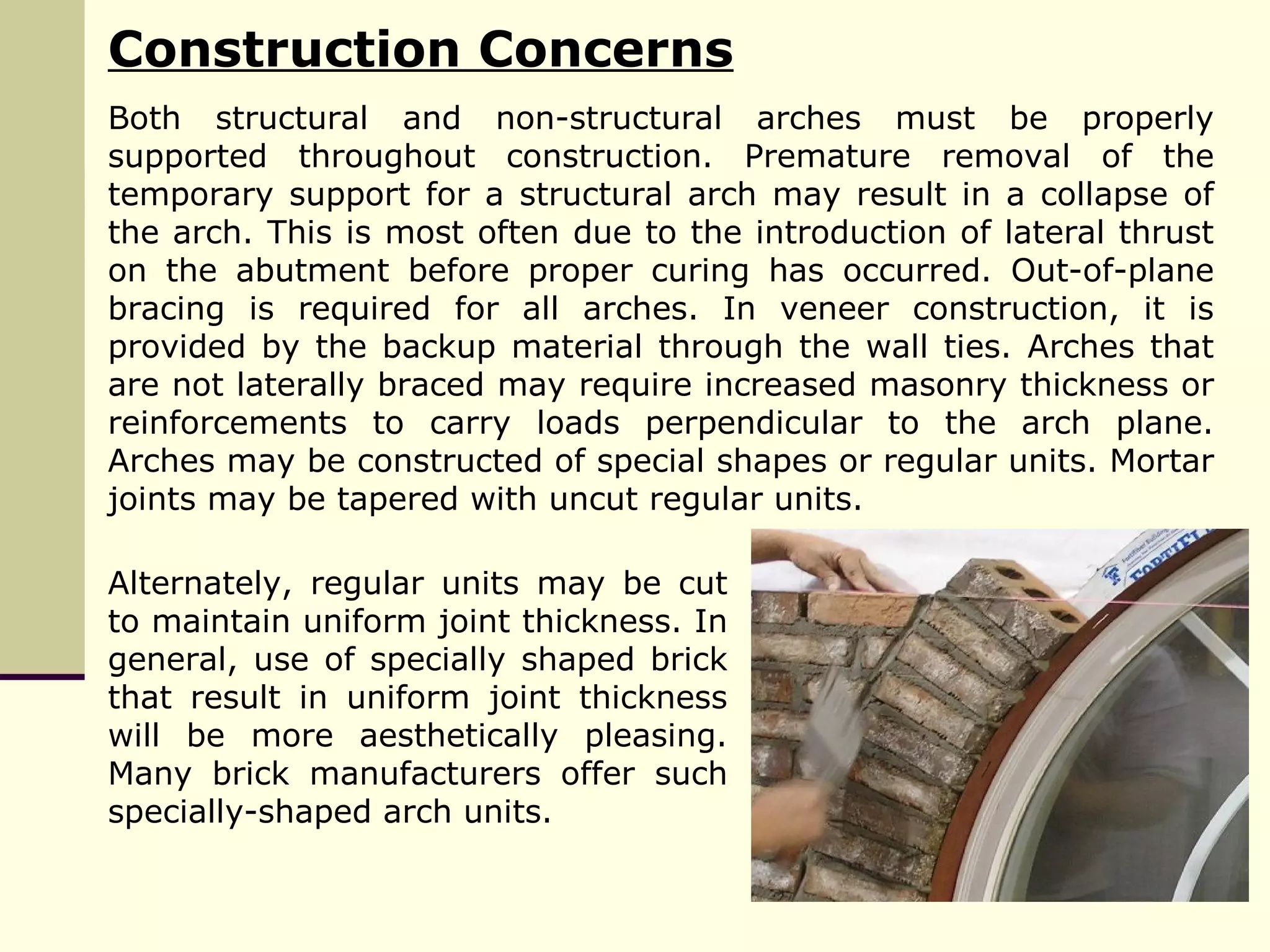 Construction Concerns
Both structural and non-structural arches must be properly
supported throughout construction. Premature removal of the
temporary support for a structural arch may result in a collapse of
the arch. This is most often due to the introduction of lateral thrust
on the abutment before proper curing has occurred. Out-of-plane
bracing is required for all arches. In veneer construction, it is
provided by the backup material through the wall ties. Arches that
are not laterally braced may require increased masonry thickness or
reinforcements to carry loads perpendicular to the arch plane.
Arches may be constructed of special shapes or regular units. Mortar
joints may be tapered with uncut regular units.
Alternately, regular units may be cut
to maintain uniform joint thickness. In
general, use of specially shaped brick
that result in uniform joint thickness
will be more aesthetically pleasing.
Many brick manufacturers offer such
specially-shaped arch units.
 