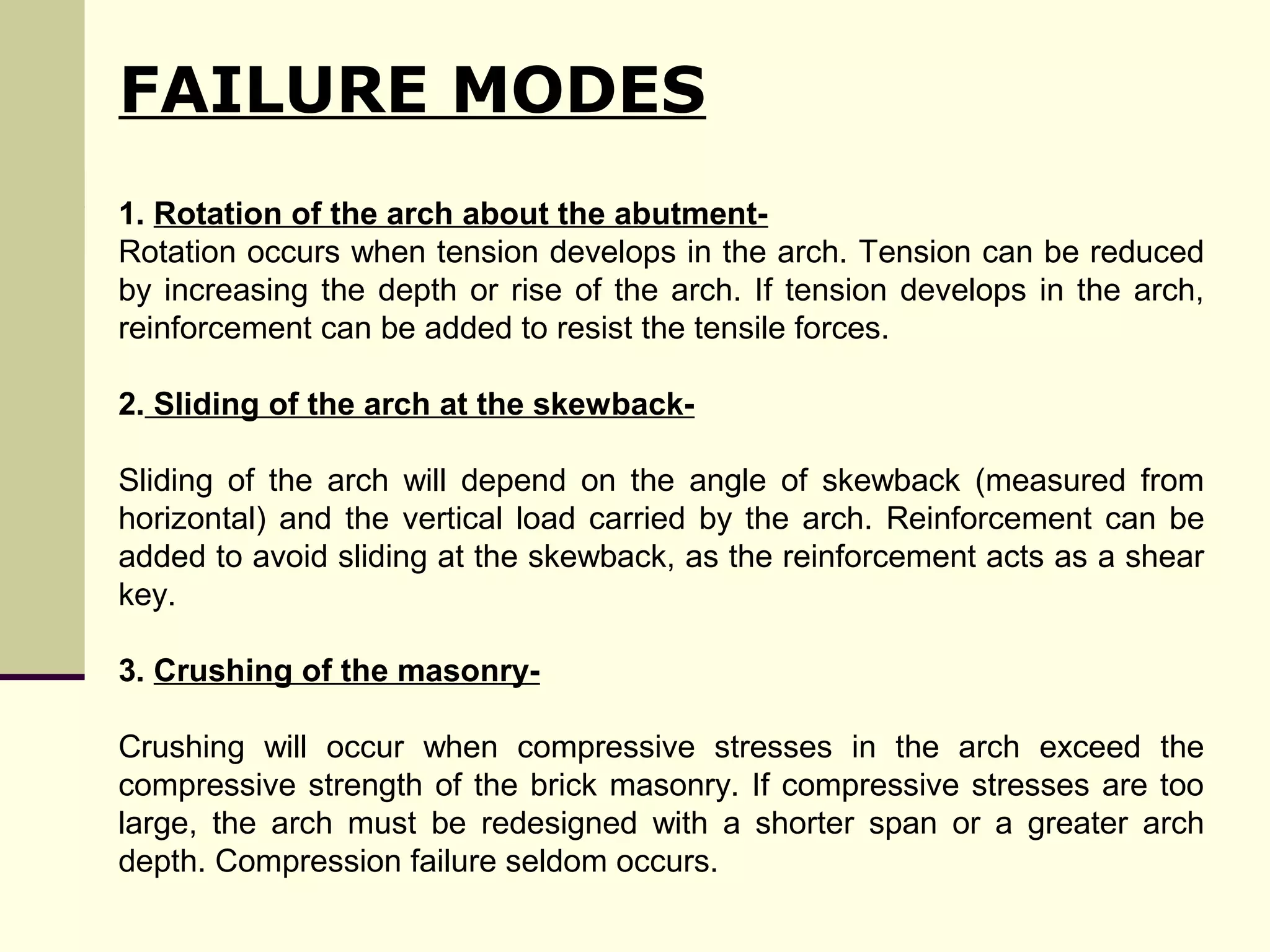 1. Rotation of the arch about the abutment-
Rotation occurs when tension develops in the arch. Tension can be reduced
by increasing the depth or rise of the arch. If tension develops in the arch,
reinforcement can be added to resist the tensile forces.
2. Sliding of the arch at the skewback-
Sliding of the arch will depend on the angle of skewback (measured from
horizontal) and the vertical load carried by the arch. Reinforcement can be
added to avoid sliding at the skewback, as the reinforcement acts as a shear
key.
3. Crushing of the masonry-
Crushing will occur when compressive stresses in the arch exceed the
compressive strength of the brick masonry. If compressive stresses are too
large, the arch must be redesigned with a shorter span or a greater arch
depth. Compression failure seldom occurs.
FAILURE MODES
 